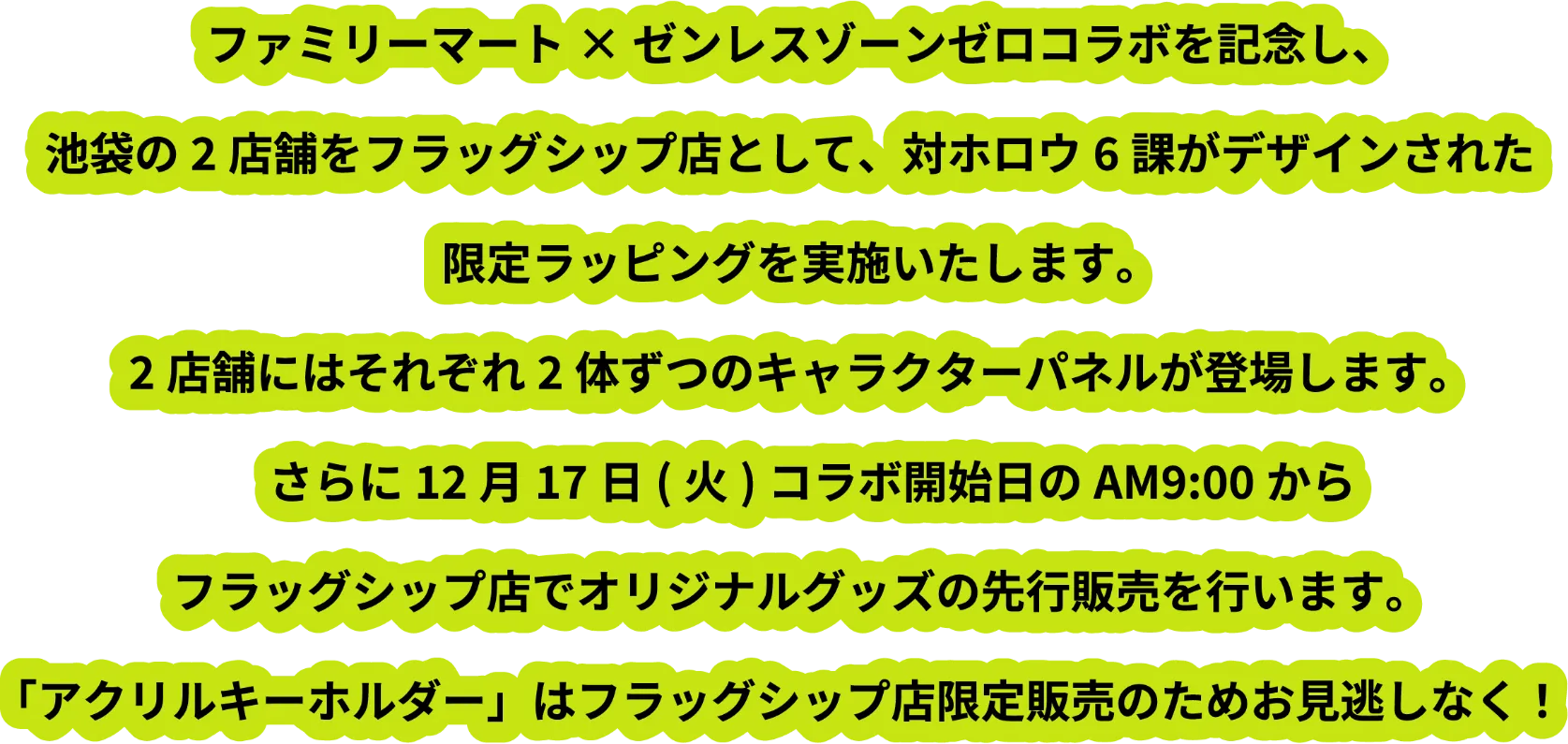 ファミリーマート×ゼンレスゾーンゼロコラボを記念し、池袋の2店舗をフラッグシップ店として、対ホロウ6課がデザインされた限定ラッピングを実施いたします。2店舗にはそれぞれ2体ずつのキャラクターパネルが登場します。さらに12月17日（火）コラボ開始日のAM9:00からフラッグシップ店でオリジナルグッズの先行販売を行います。「アクリルキーホルダー」はフラッグシップ店限定販売のためお見逃しなく！