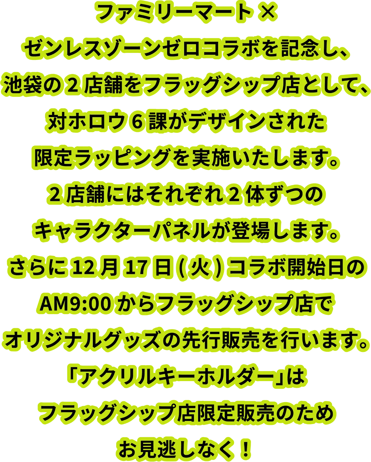 ファミリーマート×ゼンレスゾーンゼロコラボを記念し、池袋の2店舗をフラッグシップ店として、対ホロウ6課がデザインされた限定ラッピングを実施いたします。2店舗にはそれぞれ2体ずつのキャラクターパネルが登場します。さらに12月17日（火）コラボ開始日のAM9:00からフラッグシップ店でオリジナルグッズの先行販売を行います。「アクリルキーホルダー」はフラッグシップ店限定販売のためお見逃しなく！